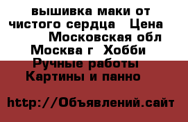 вышивка маки от чистого сердца › Цена ­ 2 500 - Московская обл., Москва г. Хобби. Ручные работы » Картины и панно   